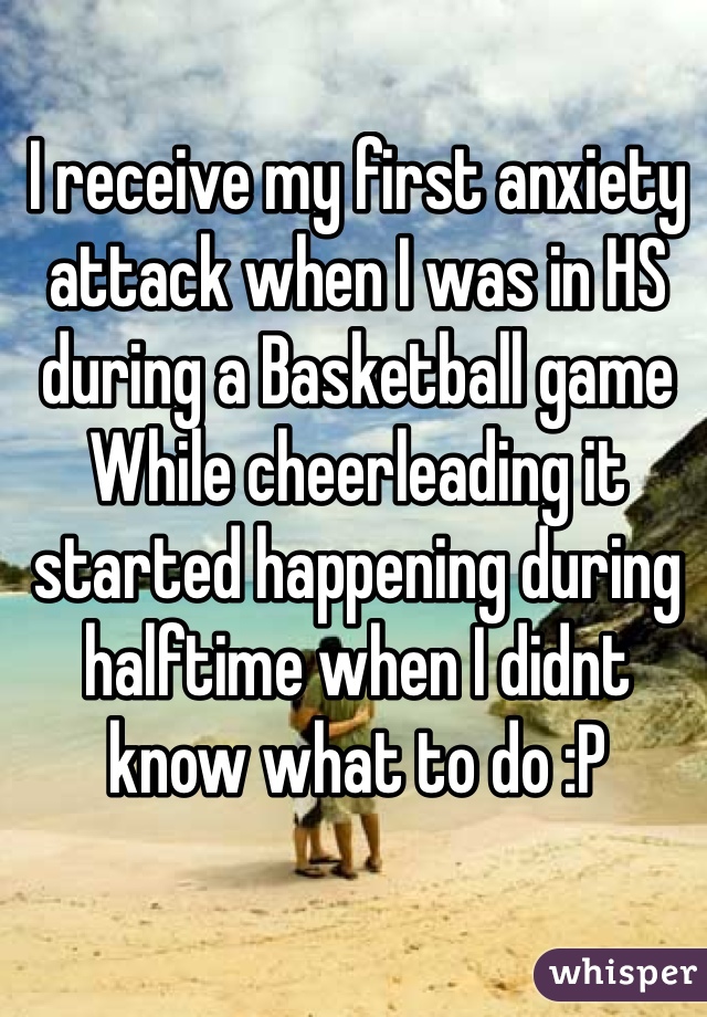 I receive my first anxiety attack when I was in HS during a Basketball game   While cheerleading it started happening during halftime when I didnt know what to do :P