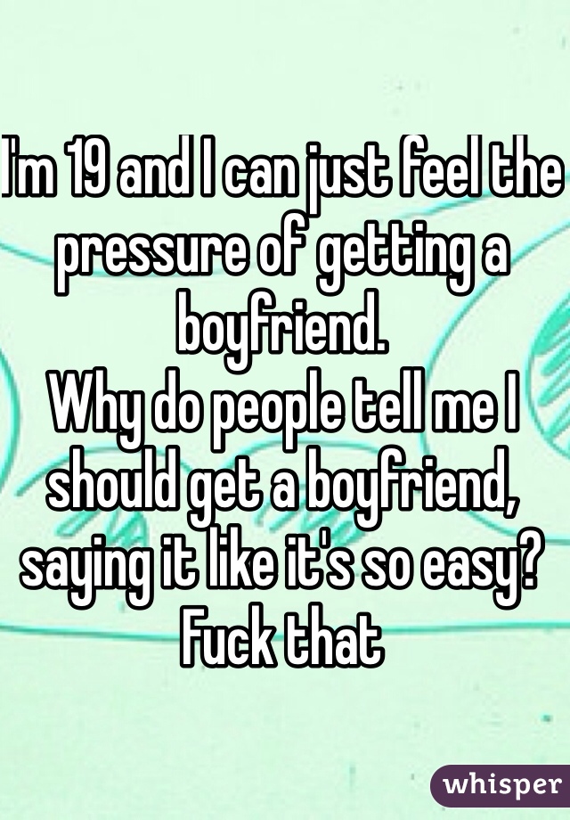 I'm 19 and I can just feel the pressure of getting a boyfriend. 
Why do people tell me I should get a boyfriend, saying it like it's so easy? Fuck that