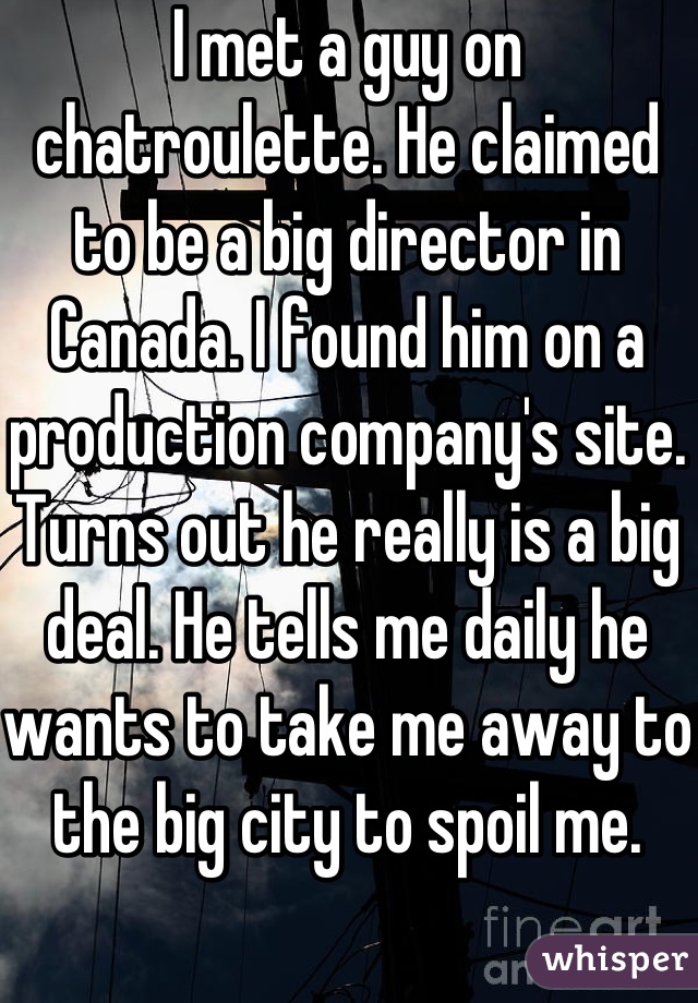 I met a guy on chatroulette. He claimed to be a big director in Canada. I found him on a production company's site. Turns out he really is a big deal. He tells me daily he wants to take me away to the big city to spoil me. 
