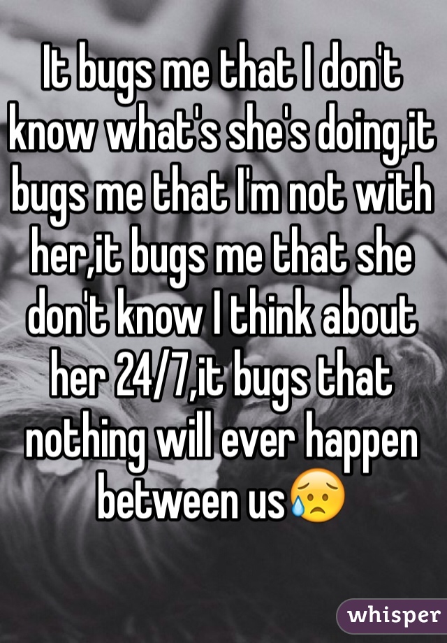 It bugs me that I don't know what's she's doing,it bugs me that I'm not with her,it bugs me that she don't know I think about her 24/7,it bugs that nothing will ever happen between us😥