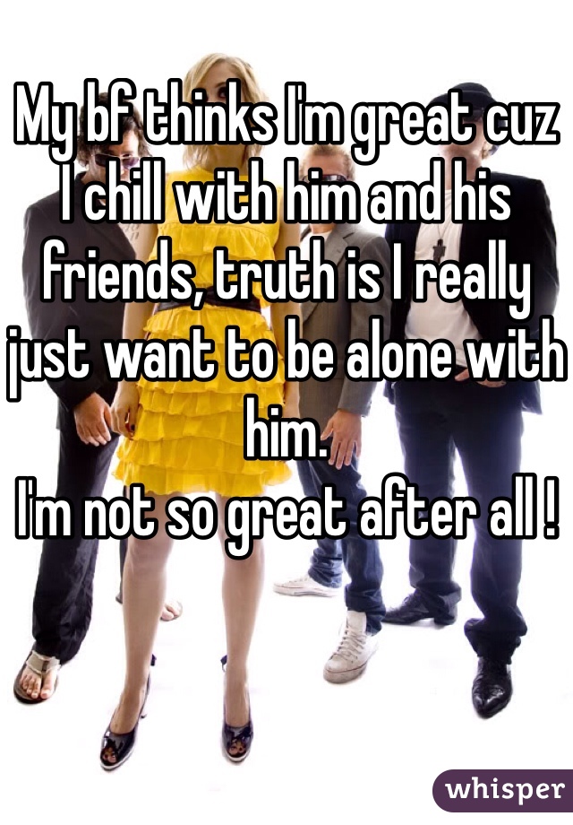 My bf thinks I'm great cuz 
I chill with him and his 
friends, truth is I really 
just want to be alone with him. 
I'm not so great after all ! 