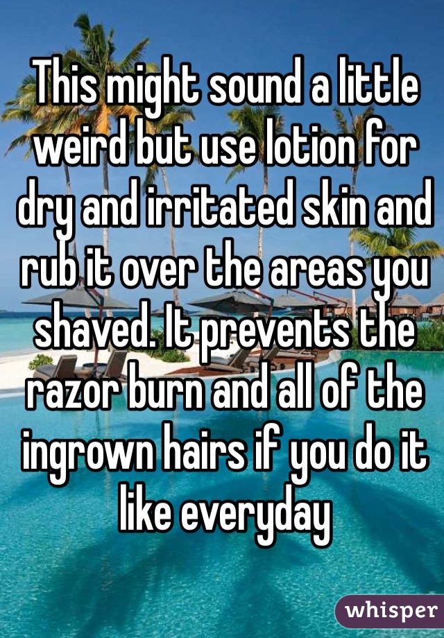 This might sound a little weird but use lotion for dry and irritated skin and rub it over the areas you shaved. It prevents the razor burn and all of the ingrown hairs if you do it like everyday 