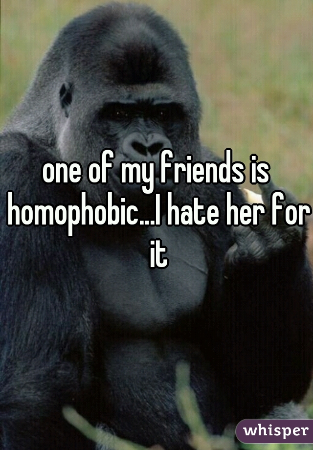 one of my friends is homophobic...I hate her for it