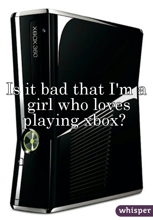 Is it bad that I'm a girl who loves playing xbox?  