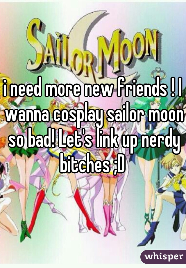 i need more new friends ! I wanna cosplay sailor moon so bad! Let's link up nerdy bitches ;D 