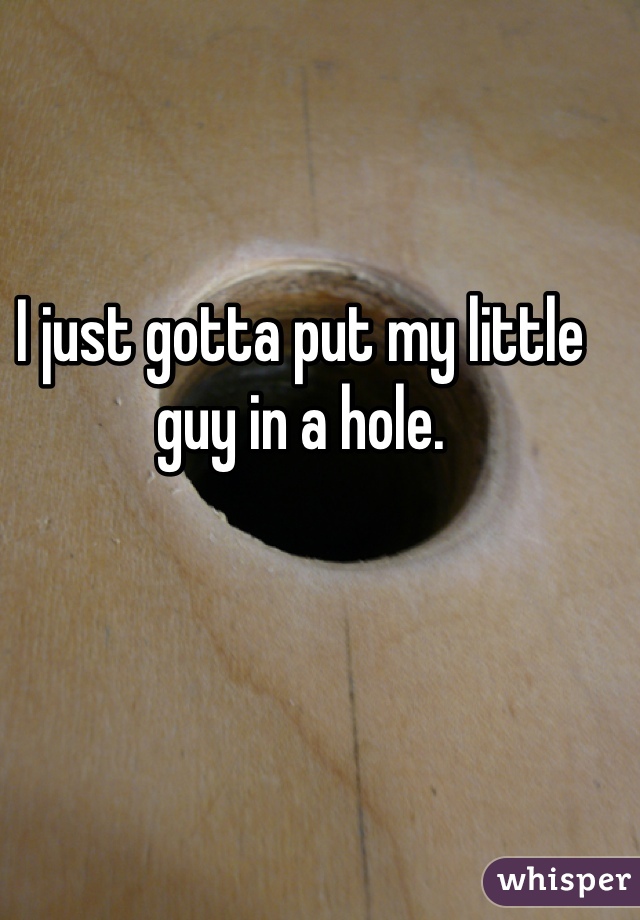 I just gotta put my little guy in a hole.