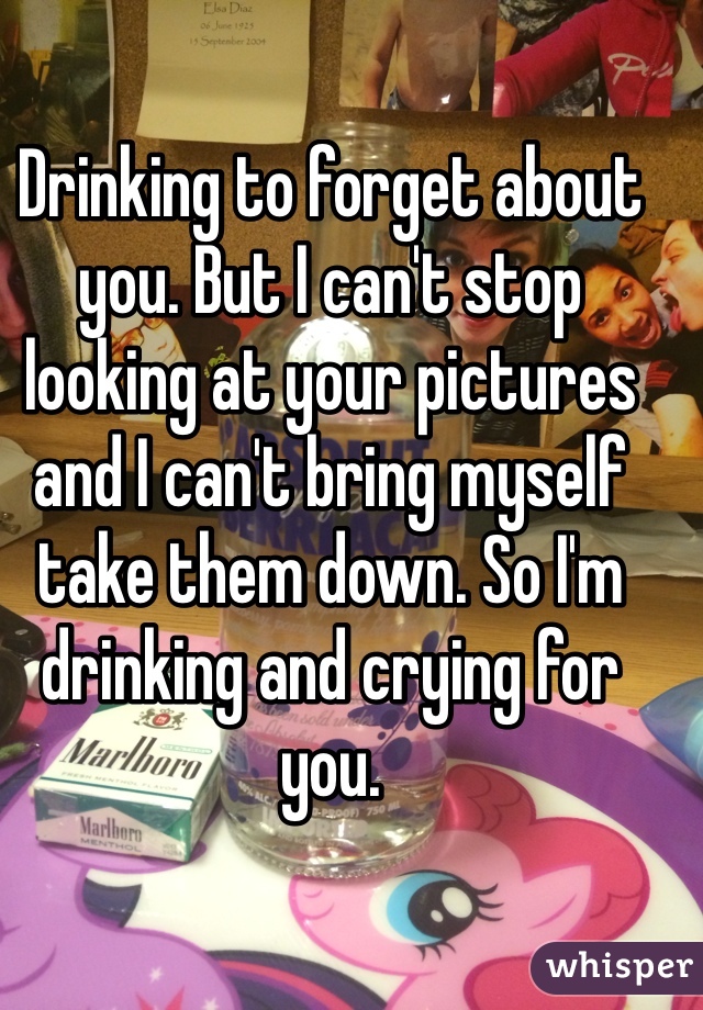Drinking to forget about you. But I can't stop looking at your pictures and I can't bring myself take them down. So I'm drinking and crying for you. 