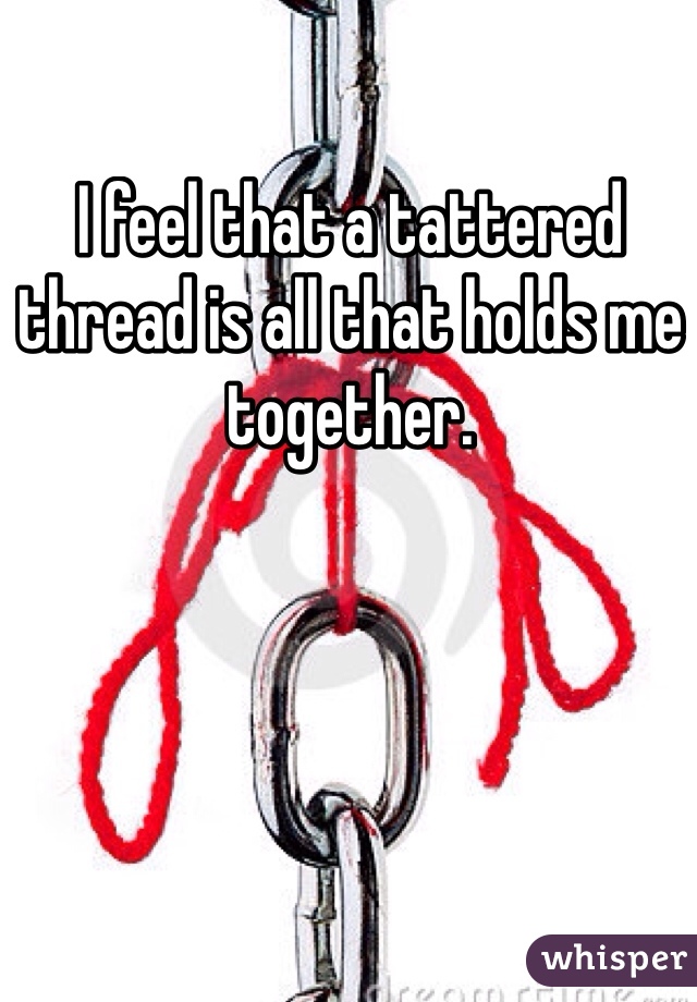 I feel that a tattered thread is all that holds me together.