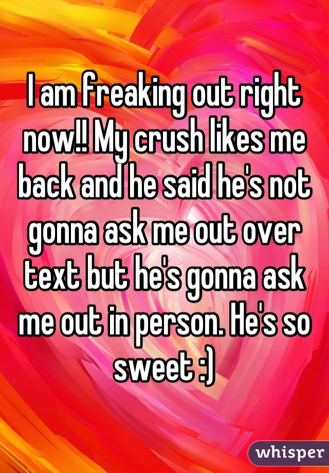 I am freaking out right now!! My crush likes me back and he said he's not gonna ask me out over text but he's gonna ask me out in person. He's so sweet :)