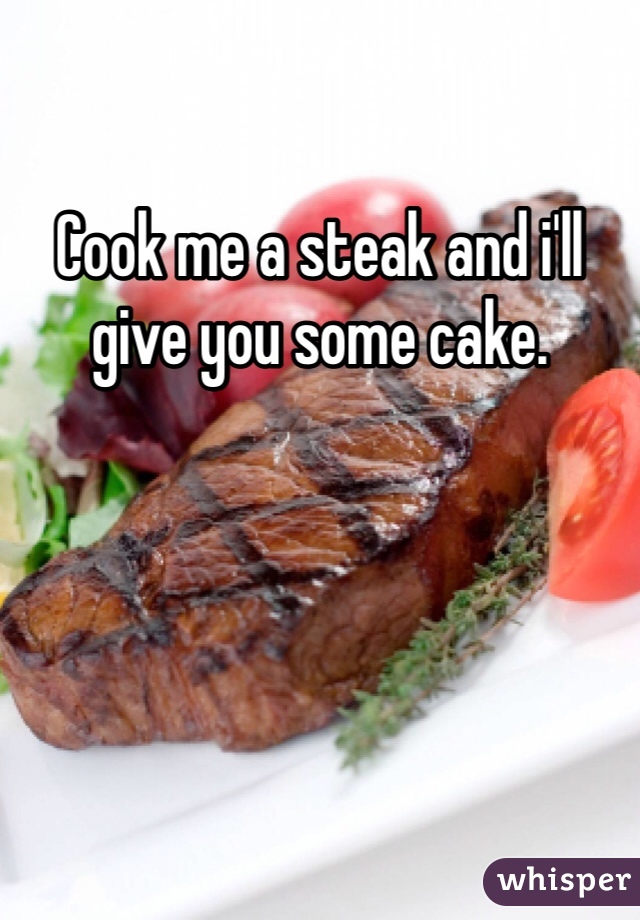 Cook me a steak and i'll give you some cake.  
