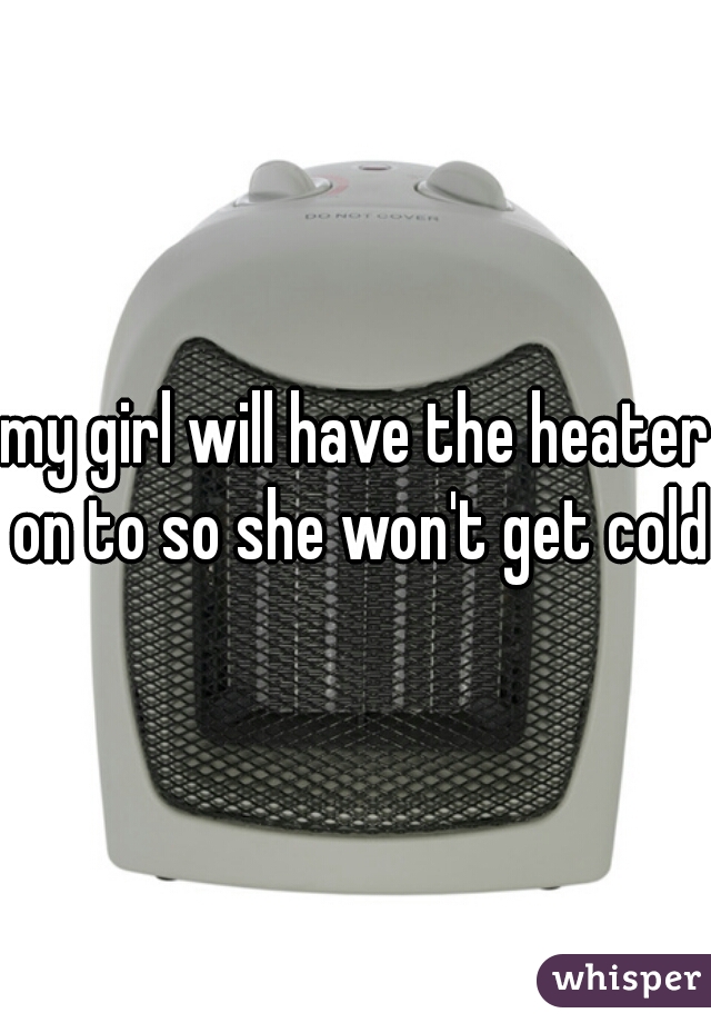 my girl will have the heater on to so she won't get cold