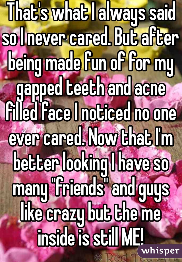 That's what I always said so I never cared. But after being made fun of for my gapped teeth and acne filled face I noticed no one ever cared. Now that I'm better looking I have so many "friends" and guys like crazy but the me inside is still ME! 
