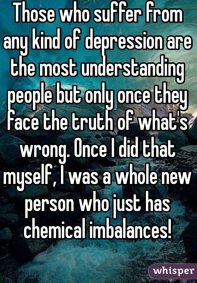 Those who suffer from any kind of depression are the most understanding people but only once they face the truth of what's wrong. Once I did that myself, I was a whole new person who just has chemical imbalances!