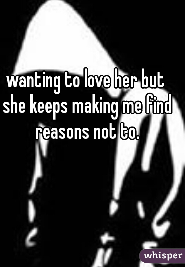 wanting to love her but she keeps making me find reasons not to.

