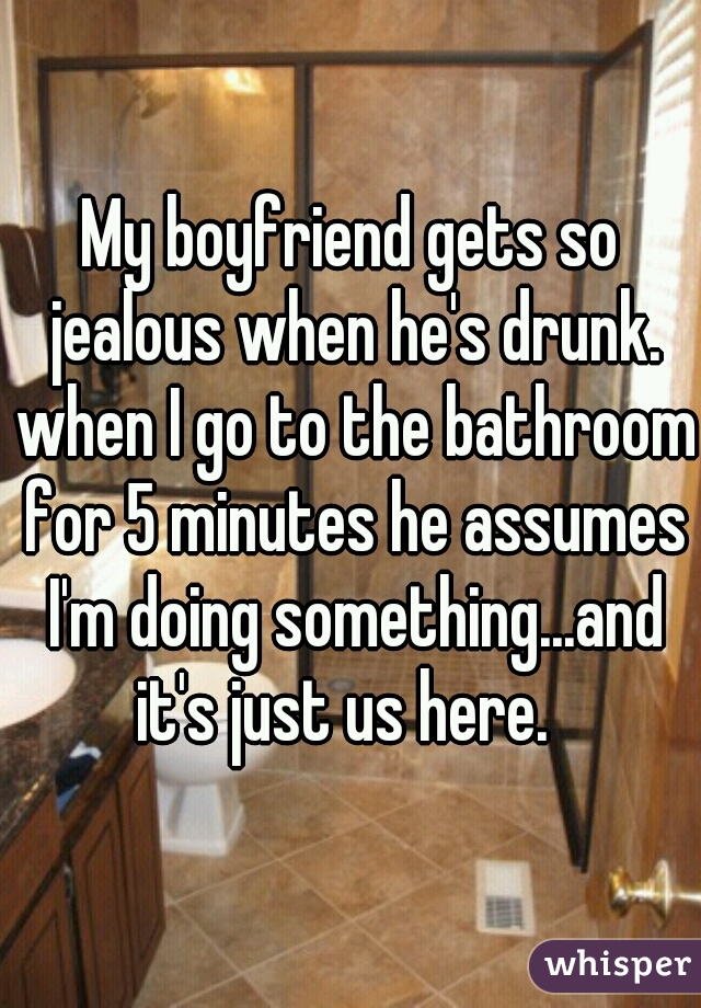 My boyfriend gets so jealous when he's drunk. when I go to the bathroom for 5 minutes he assumes I'm doing something...and it's just us here.  