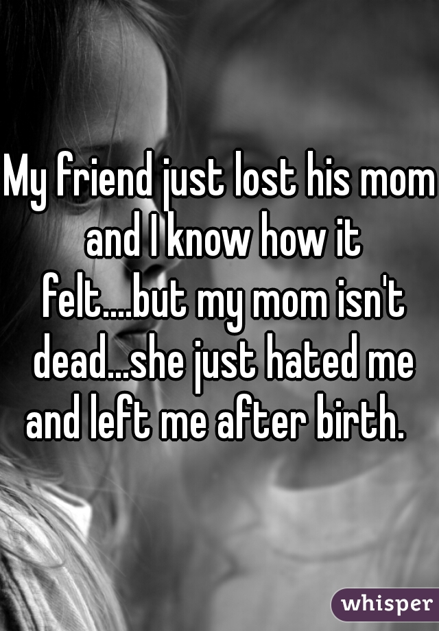 My friend just lost his mom and I know how it felt....but my mom isn't dead...she just hated me and left me after birth.  