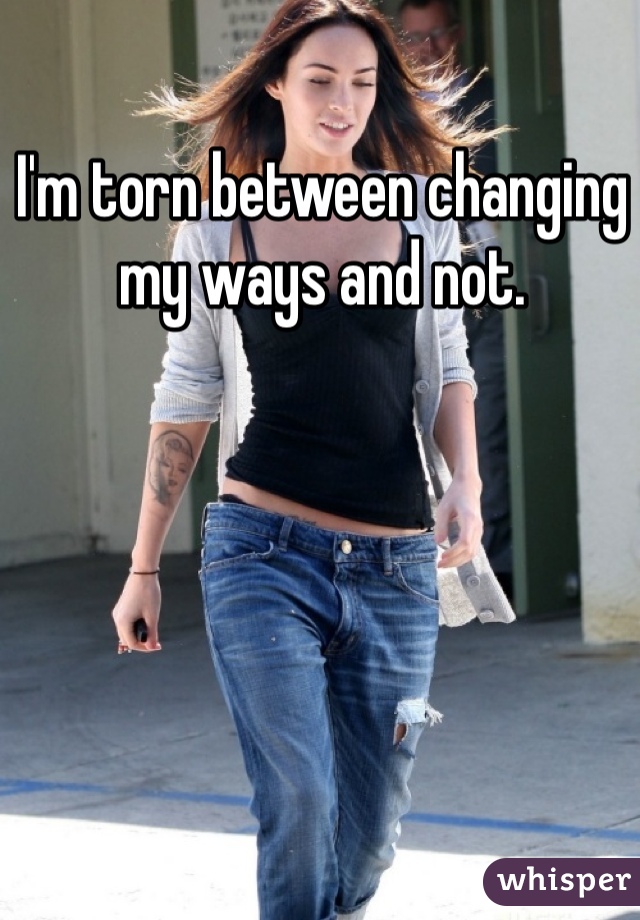 I'm torn between changing my ways and not. 