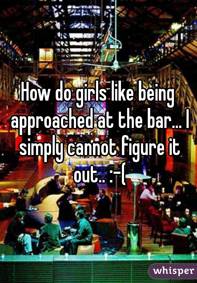 How do girls like being approached at the bar... I simply cannot figure it out.. :-(