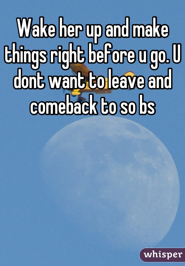 Wake her up and make things right before u go. U dont want to leave and comeback to so bs