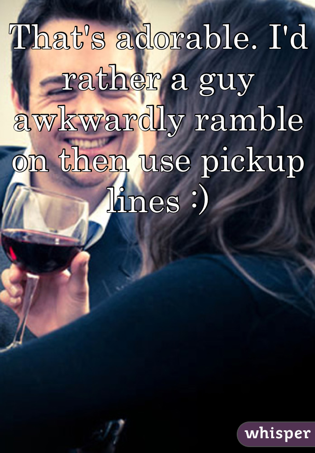 That's adorable. I'd rather a guy awkwardly ramble on then use pickup lines :)