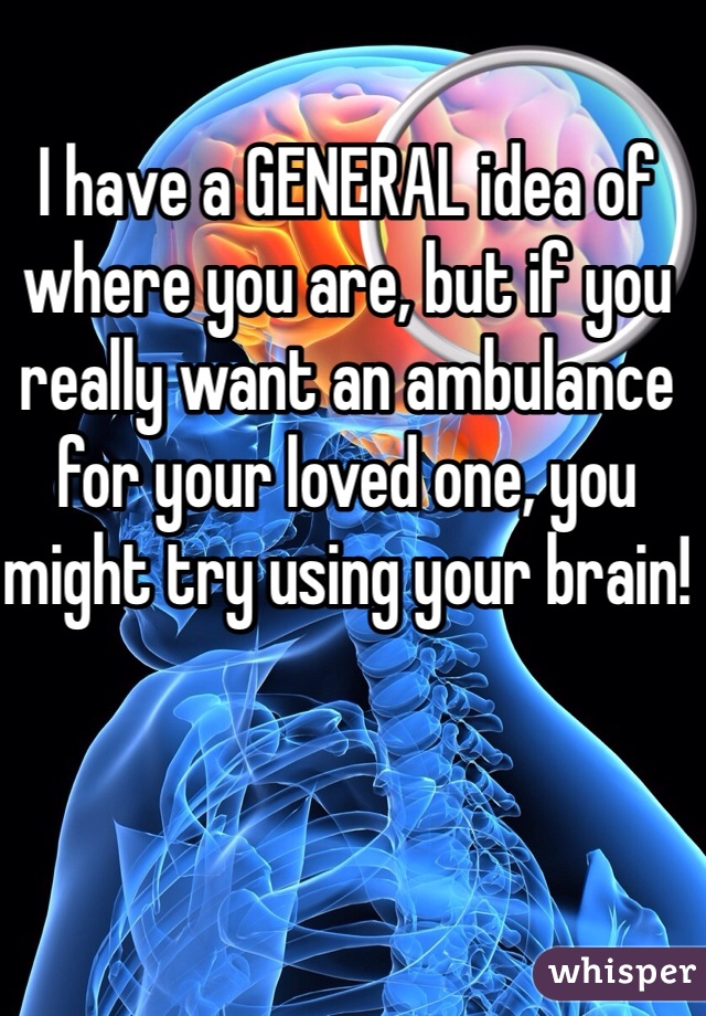 I have a GENERAL idea of where you are, but if you really want an ambulance for your loved one, you might try using your brain!