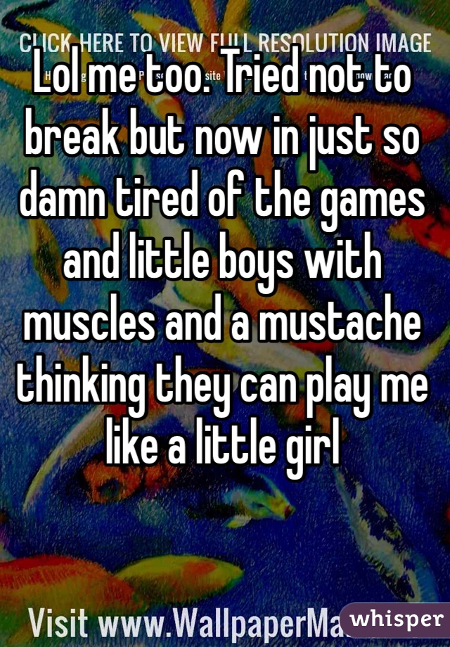 Lol me too. Tried not to break but now in just so damn tired of the games and little boys with muscles and a mustache thinking they can play me like a little girl 