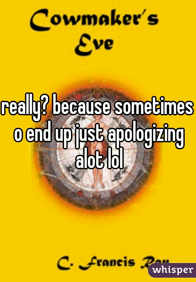 really? because sometimes o end up just apologizing alot lol
