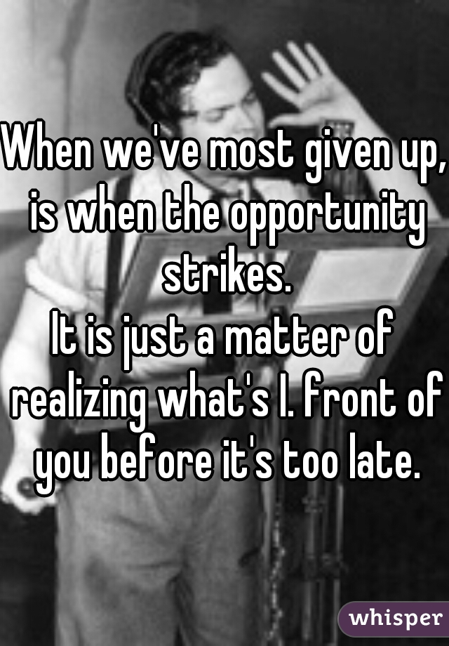 When we've most given up, is when the opportunity strikes.
It is just a matter of realizing what's I. front of you before it's too late.
