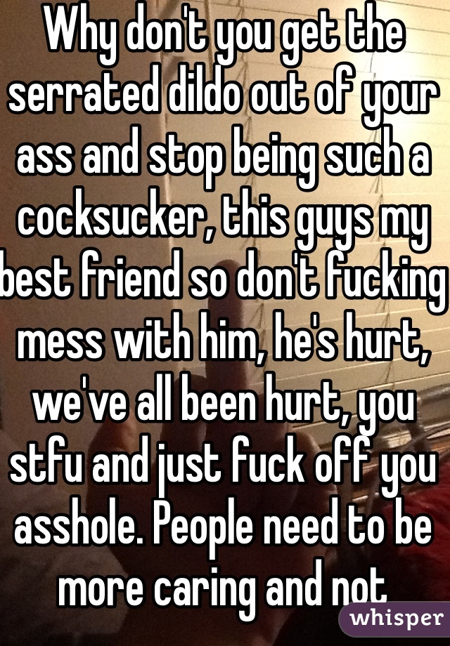 Why don't you get the serrated dildo out of your ass and stop being such a cocksucker, this guys my best friend so don't fucking mess with him, he's hurt, we've all been hurt, you stfu and just fuck off you asshole. People need to be more caring and not fuckers all the time 