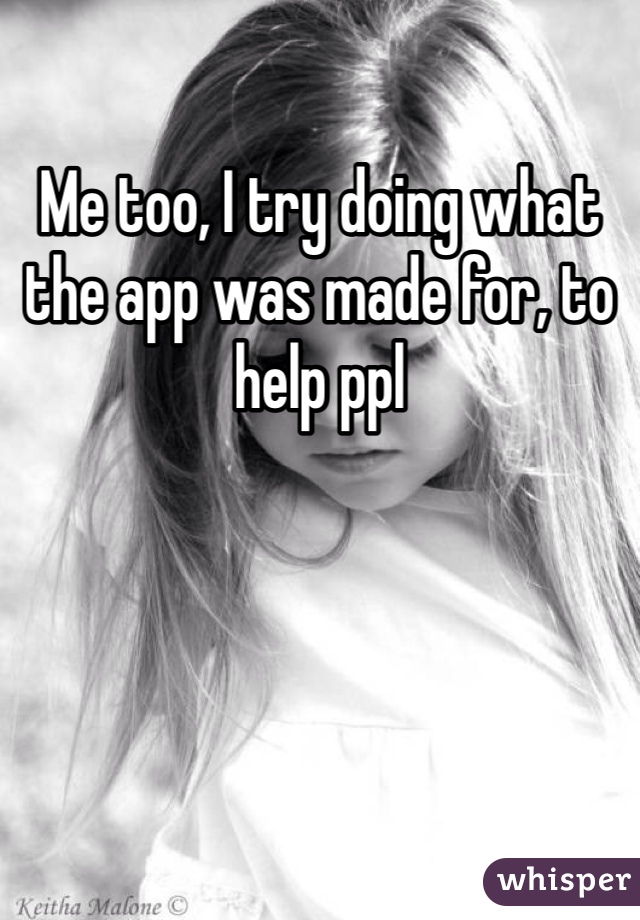 Me too, I try doing what the app was made for, to help ppl