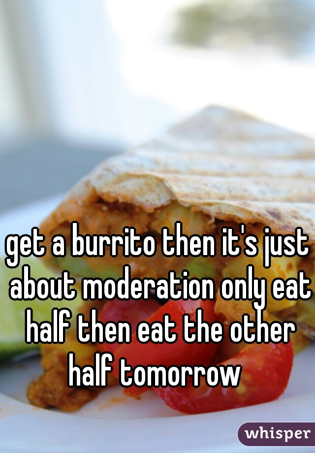 get a burrito then it's just about moderation only eat half then eat the other half tomorrow  