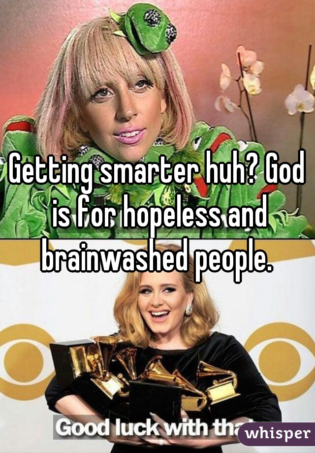 Getting smarter huh? God is for hopeless and brainwashed people. 