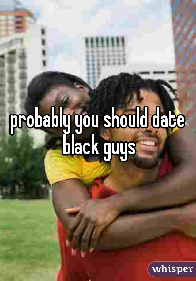 probably you should date black guys