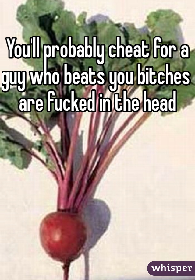 You'll probably cheat for a guy who beats you bitches are fucked in the head 