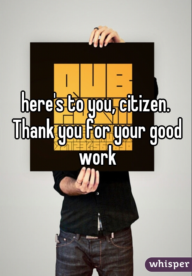 here's to you, citizen. Thank you for your good work