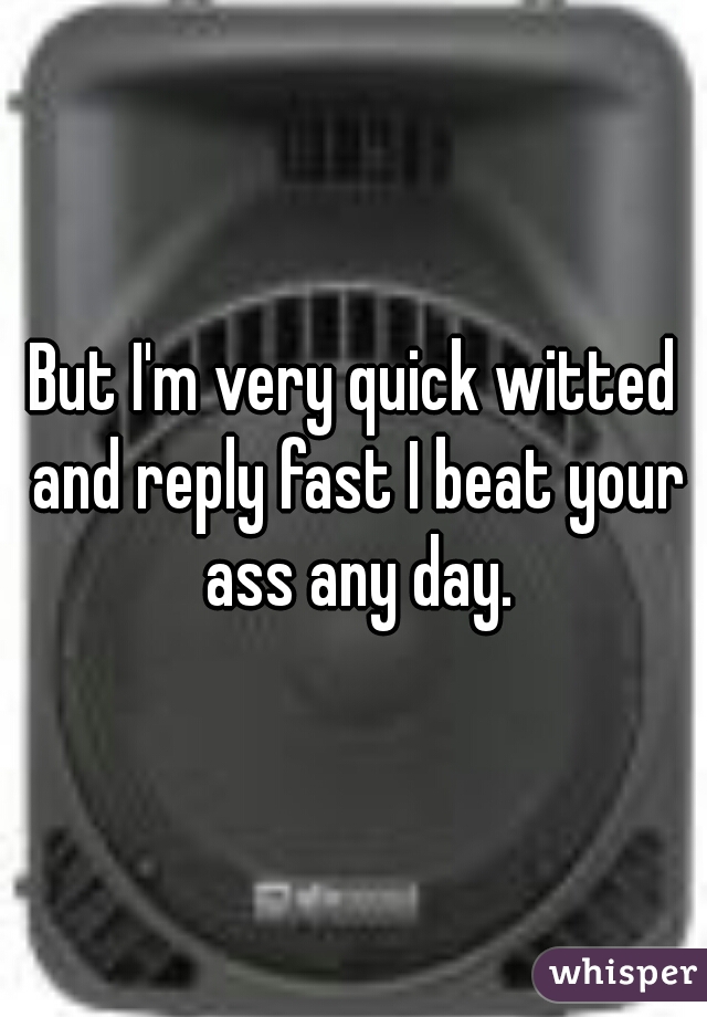 But I'm very quick witted and reply fast I beat your ass any day.
