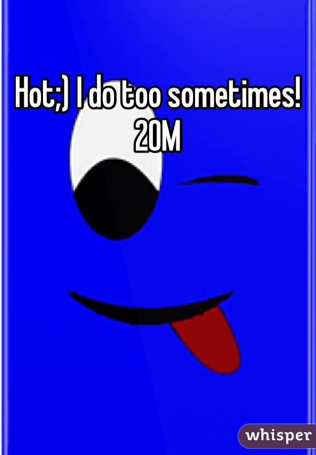 Hot;) I do too sometimes! 20M