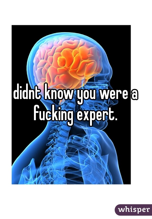 didnt know you were a fucking expert. 