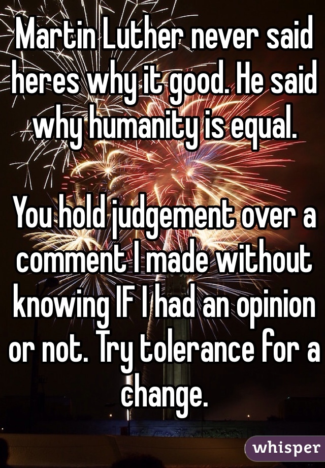 Martin Luther never said heres why it good. He said why humanity is equal. 

You hold judgement over a comment I made without knowing IF I had an opinion or not. Try tolerance for a change.