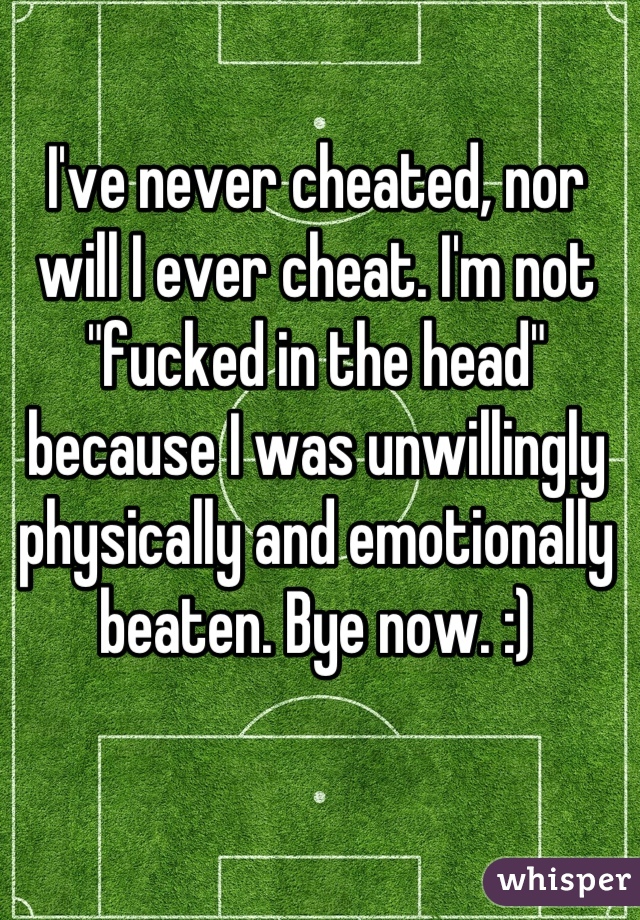 I've never cheated, nor will I ever cheat. I'm not "fucked in the head" because I was unwillingly physically and emotionally beaten. Bye now. :)