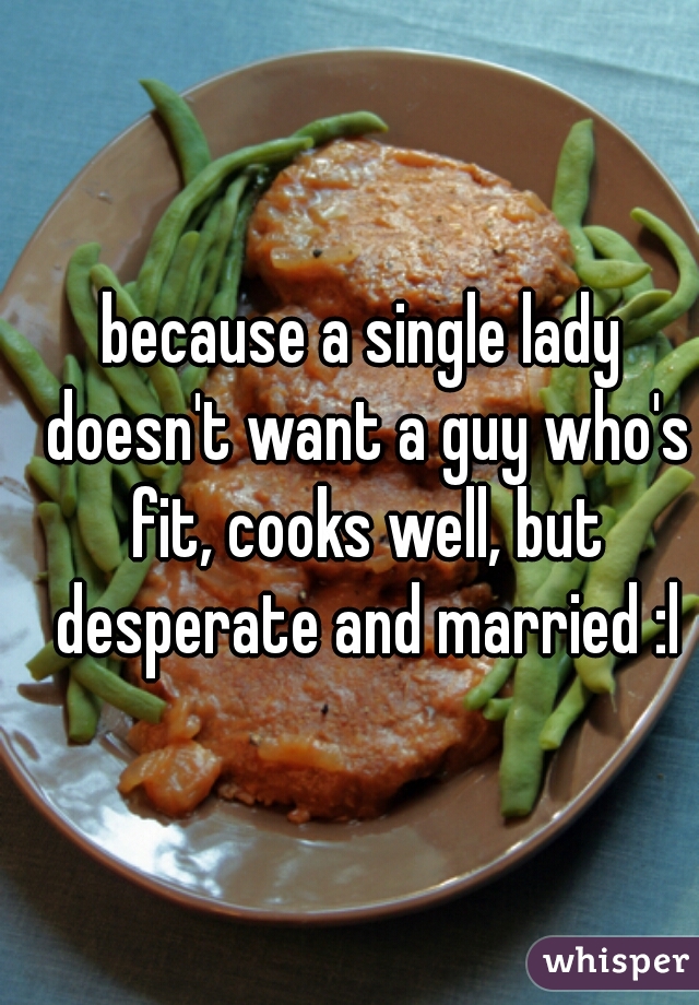 because a single lady doesn't want a guy who's fit, cooks well, but desperate and married :l