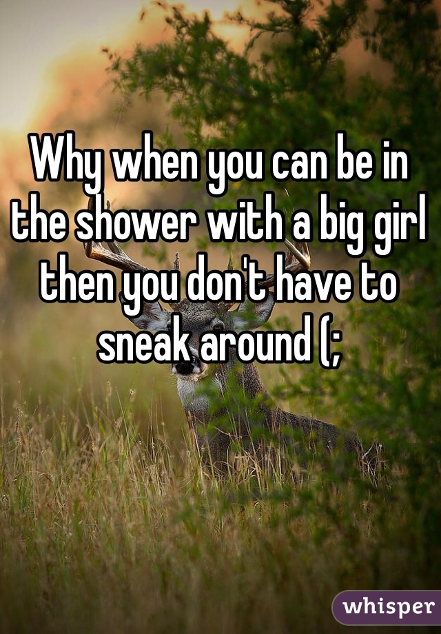 Why when you can be in the shower with a big girl then you don't have to sneak around (;
