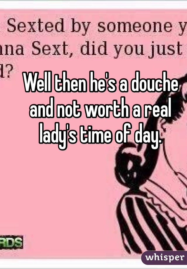Well then he's a douche and not worth a real lady's time of day.