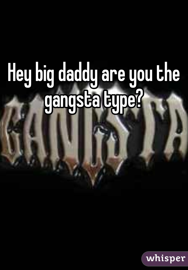 Hey big daddy are you the gangsta type?