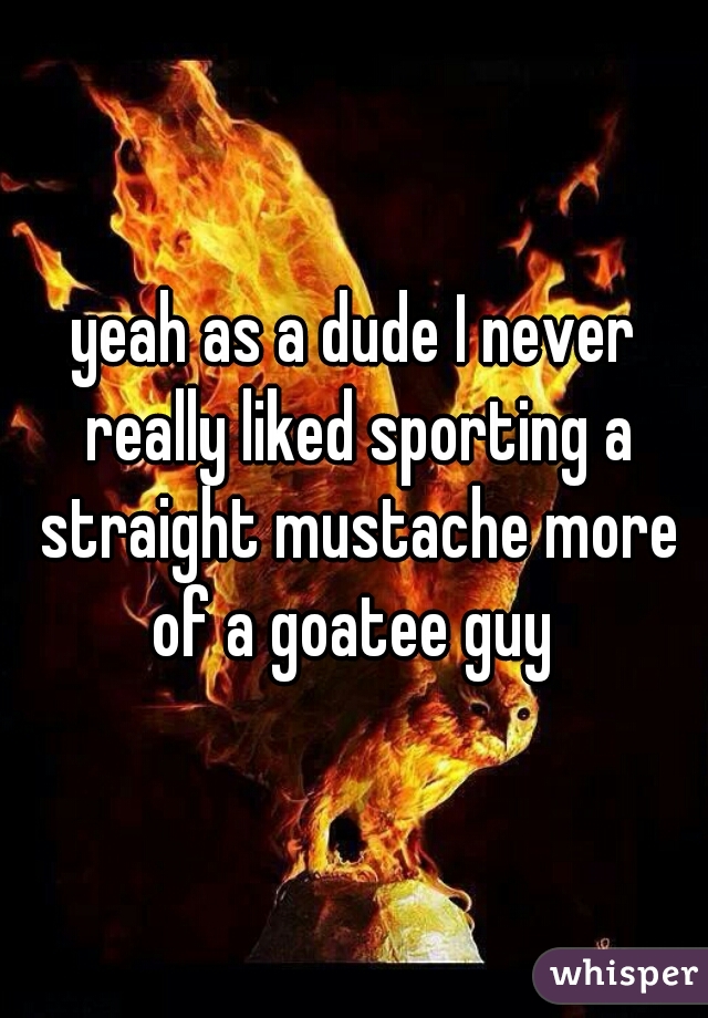 yeah as a dude I never really liked sporting a straight mustache more of a goatee guy 