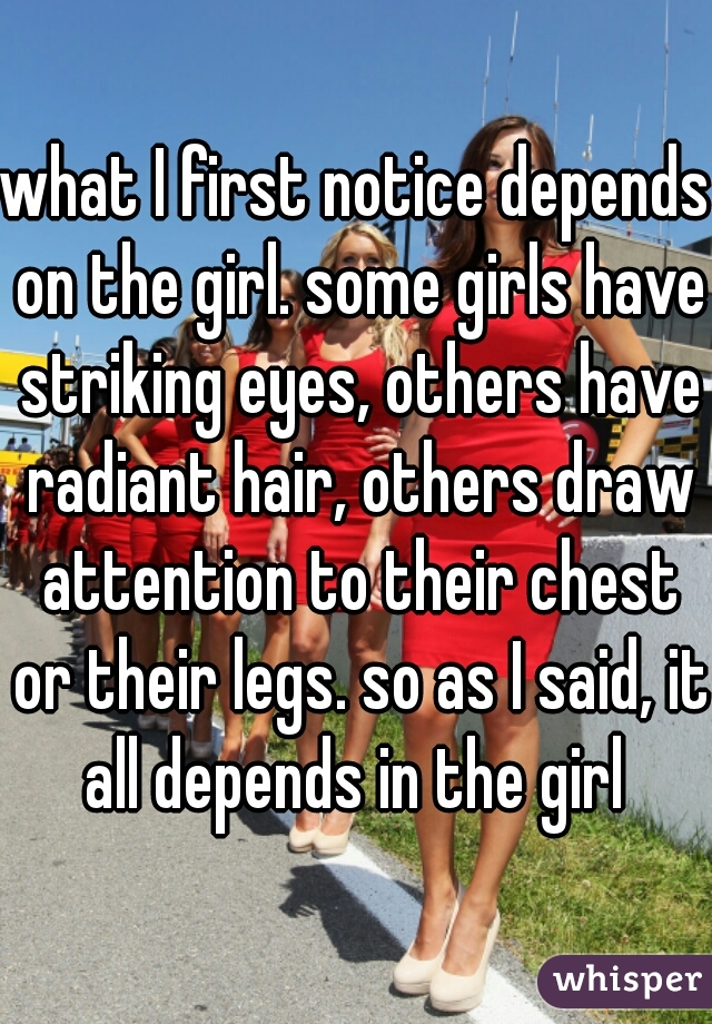 what I first notice depends on the girl. some girls have striking eyes, others have radiant hair, others draw attention to their chest or their legs. so as I said, it all depends in the girl 
