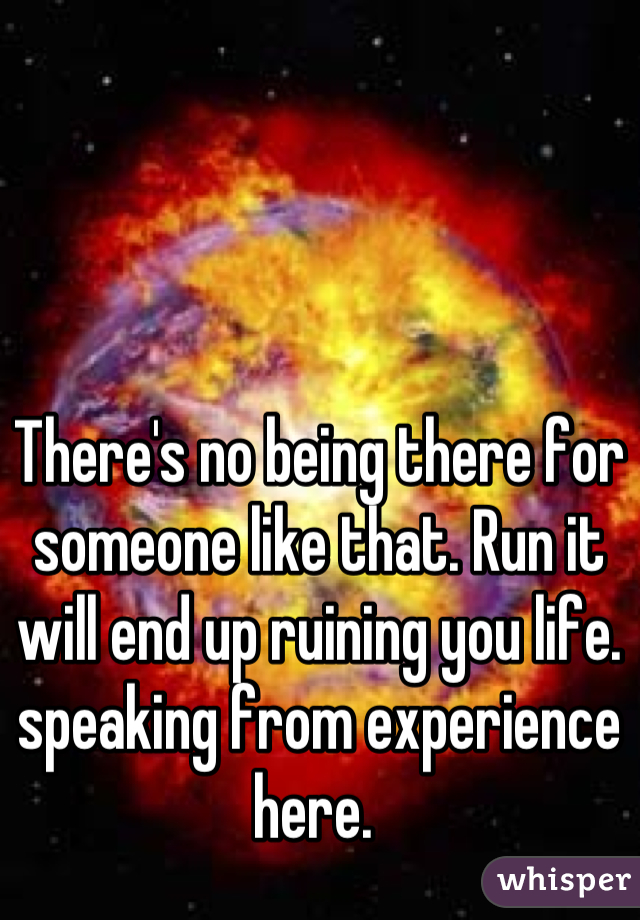 There's no being there for someone like that. Run it will end up ruining you life. speaking from experience here. 