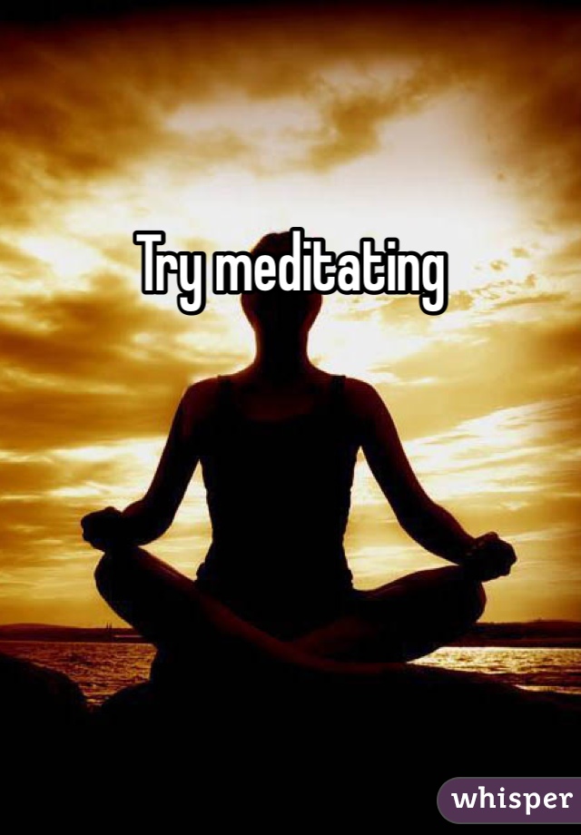 Try meditating 