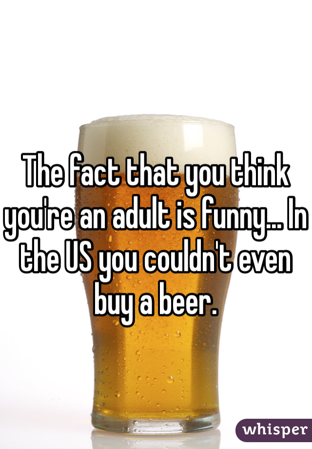 The fact that you think you're an adult is funny... In the US you couldn't even buy a beer. 