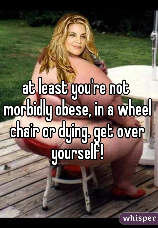 at least you're not morbidly obese, in a wheel chair or dying. get over yourself!